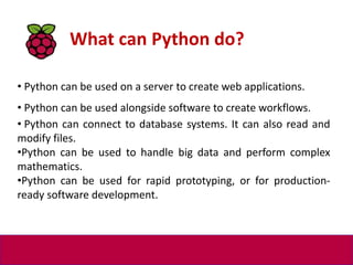• Python can be used on a server to create web applications.
• Python can be used alongside software to create workflows.
• Python can connect to database systems. It can also read and
modify files.
•Python can be used to handle big data and perform complex
mathematics.
•Python can be used for rapid prototyping, or for production-
ready software development.
What can Python do?
 