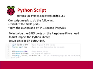 Writing the Python Code to blink the LED
Python Script
Our script needs to do the following:
•Initialize the GPIO ports
•Turn the LED on and off in 1 second intervals
To initialize the GPIO ports on the Raspberry Pi we need
to first import the Python library,
setup pin 8 as an output pin.
 