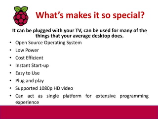 What’s makes it so special?
• Open Source Operating System
• Low Power
• Cost Efficient
• Instant Start-up
• Easy to Use
• Plug and play
• Supported 1080p HD video
• Can act as single platform for extensive programming
experience
It can be plugged with your TV, can be used for many of the
things that your average desktop does.
 