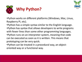 •Python works on different platforms (Windows, Mac, Linux,
Raspberry Pi, etc).
•Python has a simple syntax similar to the ...