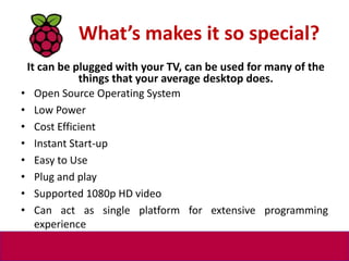 What’s makes it so special?
• Open Source Operating System
• Low Power
• Cost Efficient
• Instant Start-up
• Easy to Use
•...