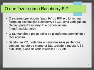 16
O que fazer com o Raspberry Pi?
●
O sistema operacional “padrão” do RPI é o Linux, na
forma da distribuição Raspberry Pi OS, uma variação do
Debian para Raspberry Pi e disponível em
(http://raspbian.org);
●
O SL mantém o preço baixo da plataforma, permitindo o
fácil acesso.
●
Sendo um PC, podemos e devemos usar periféricos
comuns: cartão de memória SD, teclado e mouse USB,
hub USB, placa de rede wireless USB, etc.
 