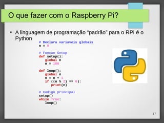 17
O que fazer com o Raspberry Pi?
●
A linguagem de programação “padrão” para o RPI é o
Python
# Declara variaveis globais
n = 0
# Funcao Setup
def setup():
global n
n = 100
def loop():
global n
n = n + 1
if ((n % 2) == 0):
print(n)
# Codigo principal
setup()
while True:
loop()
 