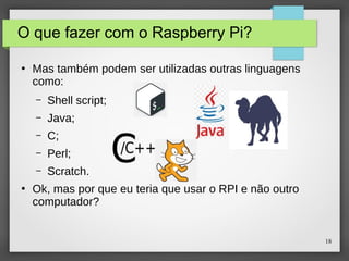 18
O que fazer com o Raspberry Pi?
●
Mas também podem ser utilizadas outras linguagens
como:
– Shell script;
– Java;
– C;
– Perl;
– Scratch.
●
Ok, mas por que eu teria que usar o RPI e não outro
computador?
 