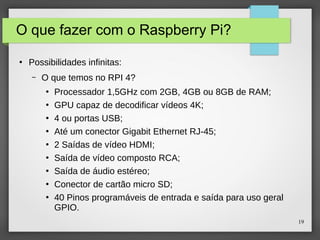 19
O que fazer com o Raspberry Pi?
●
Possibilidades infinitas:
– O que temos no RPI 4?
●
Processador 1,5GHz com 2GB, 4GB ou 8GB de RAM;
●
GPU capaz de decodificar vídeos 4K;
●
4 ou portas USB;
●
Até um conector Gigabit Ethernet RJ-45;
●
2 Saídas de vídeo HDMI;
●
Saída de vídeo composto RCA;
●
Saída de áudio estéreo;
●
Conector de cartão micro SD;
●
40 Pinos programáveis de entrada e saída para uso geral
GPIO.
 