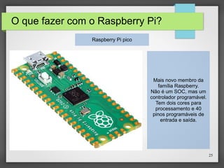 25
O que fazer com o Raspberry Pi?
Raspberry Pi pico
Mais novo membro da
família Raspberry.
Não é um SOC, mas um
controlador programável.
Tem dois cores para
processamento e 40
pinos programáveis de
entrada e saída.
 