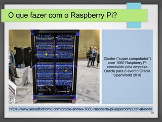 36
O que fazer com o Raspberry Pi?
Cluster (“super computador”)
com 1060 Raspberry Pi
construído pela empresa
Oracle para o evento Oracle
OpenWorld 2019
https://www.servethehome.com/oracle-shows-1060-raspberry-pi-supercomputer-at-oow/
 