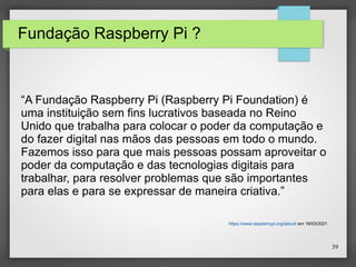 39
Fundação Raspberry Pi ?
“A Fundação Raspberry Pi (Raspberry Pi Foundation) é
uma instituição sem fins lucrativos baseada no Reino
Unido que trabalha para colocar o poder da computação e
do fazer digital nas mãos das pessoas em todo o mundo.
Fazemos isso para que mais pessoas possam aproveitar o
poder da computação e das tecnologias digitais para
trabalhar, para resolver problemas que são importantes
para elas e para se expressar de maneira criativa.”
https://www.raspberrypi.org/about/ em 18/03/2021
 