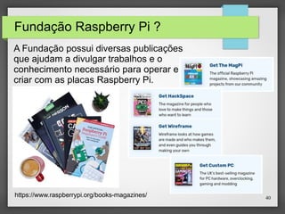 40
Fundação Raspberry Pi ?
A Fundação possui diversas publicações
que ajudam a divulgar trabalhos e o
conhecimento necessário para operar e
criar com as placas Raspberry Pi.
https://www.raspberrypi.org/books-magazines/
 