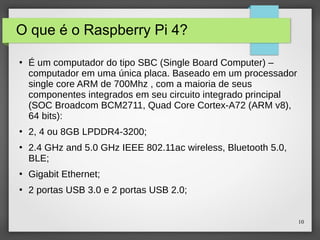 10
O que é o Raspberry Pi 4?
●
É um computador do tipo SBC (Single Board Computer) –
computador em uma única placa. Baseado em um processador
single core ARM de 700Mhz , com a maioria de seus
componentes integrados em seu circuito integrado principal
(SOC Broadcom BCM2711, Quad Core Cortex-A72 (ARM v8),
64 bits):
●
2, 4 ou 8GB LPDDR4-3200;
●
2.4 GHz and 5.0 GHz IEEE 802.11ac wireless, Bluetooth 5.0,
BLE;
●
Gigabit Ethernet;
●
2 portas USB 3.0 e 2 portas USB 2.0;
 