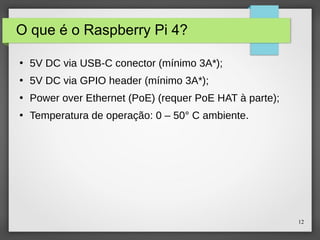 12
O que é o Raspberry Pi 4?
●
5V DC via USB-C conector (mínimo 3A*);
●
5V DC via GPIO header (mínimo 3A*);
●
Power over Ethernet (PoE) (requer PoE HAT à parte);
●
Temperatura de operação: 0 – 50° C ambiente.
 