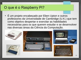 13
O que é o Raspberry Pi?
●
É um projeto encabeçado por Eben Upton e outros
professores da Universidade de Cambridge (U.K.) que tem
como objetivo despertar e exercitar as habilidades
necessárias para os que querem estudar e se desenvolver
nas diversas áreas da Ciência da Computação.
 