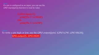 Input:-
If a pin is configured as an input, you can use the
GPIO.input([pin]) function to read its value.
if GPIO.input(17):
print("Pin 11 is HIGH")
else:
print("Pin 11 is LOW")
Outputs:-
To write a pin high or low, use the GPIO.output([pin], [GPIO.LOW, GPIO.HIGH])
GPIO.output(5, GPIO.HIGH)
 