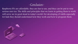 -:Conclusion:-
Raspberry Pi's are affordable, they are fun to use, and they can be put to very
serious uses too. The skills and principles that we learn in getting them to work
will serve we in good stead in today's world. For developing CS skills especially
for kids they should understand how they work and how to program them.
 