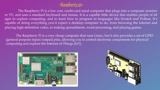 The Raspberry Pi is a low cost, credit-card sized computer that plugs into a computer monitor
or TV, and uses a standard keyboard and mouse. It is a capable little device that enables people of all
ages to explore computing, and to learn how to program in languages like Scratch and Python. It’s
capable of doing everything you’d expect a desktop computer to do, from browsing the internet and
playing high-definition video, to making spreadsheets, word-processing, and playing games.
The Raspberry Pi is a very cheap computer that runs Linux, but it also provides a set of GPIO
(general purpose input/output) pins, allowing you to control electronic components for physical
computing and explore the Internet of Things (IoT).
-:Raspberry pi:-
 