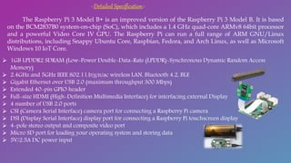 -:Detailed Specification:-
The Raspberry Pi 3 Model B+ is an improved version of the Raspberry Pi 3 Model B. It is based
on the BCM2837B0 system-on-chip (SoC), which includes a 1.4 GHz quad-core ARMv8 64bit processor
and a powerful Video Core IV GPU. The Raspberry Pi can run a full range of ARM GNU/Linux
distributions, including Snappy Ubuntu Core, Raspbian, Fedora, and Arch Linux, as well as Microsoft
Windows 10 IoT Core.
 1GB LPDDR2 SDRAM (Low-Power Double-Data-Rate (LPDDR)-Synchronous Dynamic Random Access
Memory)
 2.4GHz and 5GHz IEEE 802.11.b/g/n/ac wireless LAN, Bluetooth 4.2, BLE
 Gigabit Ethernet over USB 2.0 (maximum throughput 300 Mbps)
 Extended 40-pin GPIO header
 Full-size HDMI (High-Definition Multimedia Interface) for interfacing external Display
 4 number of USB 2.0 ports
 CSI (Camera Serial Interface) camera port for connecting a Raspberry Pi camera
 DSI (Display Serial Interface) display port for connecting a Raspberry Pi touchscreen display
 4-pole stereo output and composite video port
 Micro SD port for loading your operating system and storing data
 5V/2.5A DC power input
 