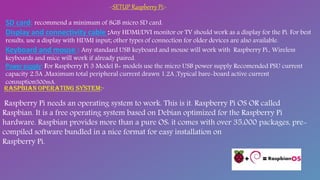 -:SETUP Raspberry Pi:-
SD card: recommend a minimum of 8GB micro SD card.
Display and connectivity cable :Any HDMI/DVI monitor or TV should work as a display for the Pi. For best
results, use a display with HDMI input; other types of connection for older devices are also available.
Keyboard and mouse : Any standard USB keyboard and mouse will work with Raspberry Pi., Wireless
keyboards and mice will work if already paired.
Power supply: For Raspberry Pi 3 Model B+ models use the micro USB power supply Recomended PSU current
capacity 2.5A ,Maximum total peripheral current drawn 1.2A ,Typical bare-board active current
consuption500mA.
Raspberry Pi needs an operating system to work. This is it. Raspberry Pi OS OR called
Raspbian. It is a free operating system based on Debian optimized for the Raspberry Pi
hardware. Raspbian provides more than a pure OS: it comes with over 35,000 packages, pre-
compiled software bundled in a nice format for easy installation on
Raspberry Pi.
 