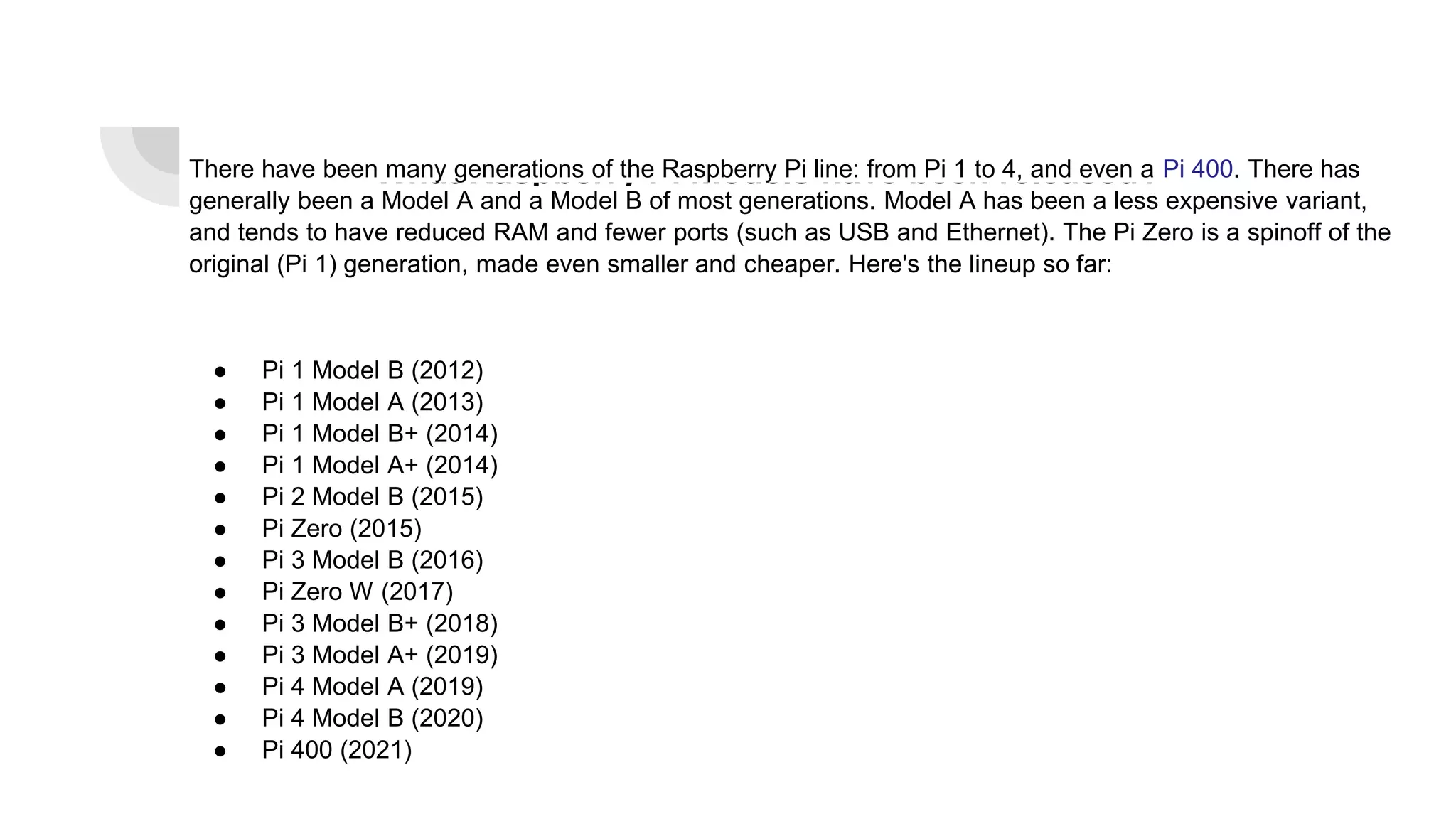 What Raspberry Pi models have been released?
There have been many generations of the Raspberry Pi line: from Pi 1 to 4, and even a Pi 400. There has
generally been a Model A and a Model B of most generations. Model A has been a less expensive variant,
and tends to have reduced RAM and fewer ports (such as USB and Ethernet). The Pi Zero is a spinoff of the
original (Pi 1) generation, made even smaller and cheaper. Here's the lineup so far:
● Pi 1 Model B (2012)
● Pi 1 Model A (2013)
● Pi 1 Model B+ (2014)
● Pi 1 Model A+ (2014)
● Pi 2 Model B (2015)
● Pi Zero (2015)
● Pi 3 Model B (2016)
● Pi Zero W (2017)
● Pi 3 Model B+ (2018)
● Pi 3 Model A+ (2019)
● Pi 4 Model A (2019)
● Pi 4 Model B (2020)
● Pi 400 (2021)
 