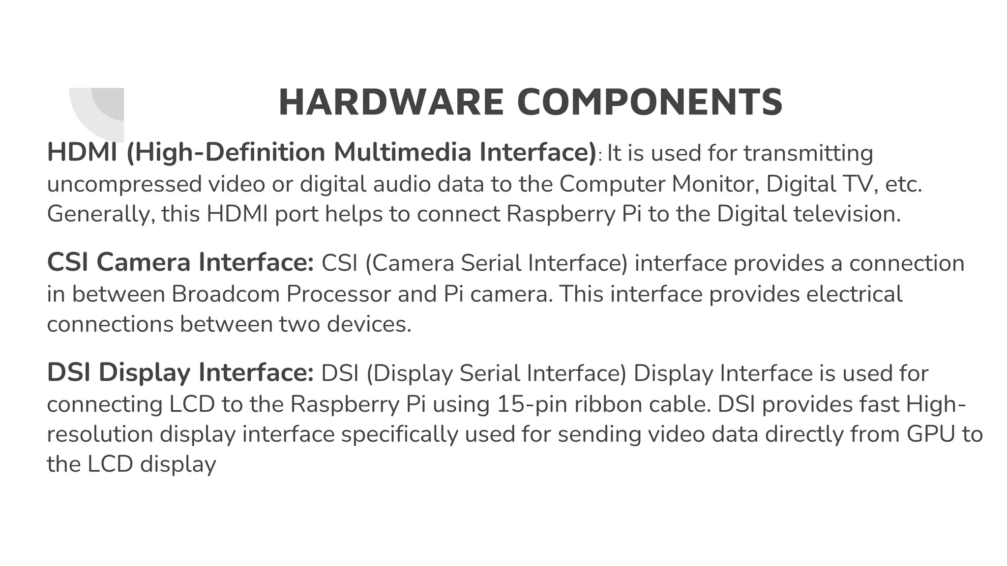 HARDWARE COMPONENTS
HDMI (High-Definition Multimedia Interface): It is used for transmitting
uncompressed video or digital audio data to the Computer Monitor, Digital TV, etc.
Generally, this HDMI port helps to connect Raspberry Pi to the Digital television.
CSI Camera Interface: CSI (Camera Serial Interface) interface provides a connection
in between Broadcom Processor and Pi camera. This interface provides electrical
connections between two devices.
DSI Display Interface: DSI (Display Serial Interface) Display Interface is used for
connecting LCD to the Raspberry Pi using 15-pin ribbon cable. DSI provides fast High-
resolution display interface specifically used for sending video data directly from GPU to
the LCD display
 