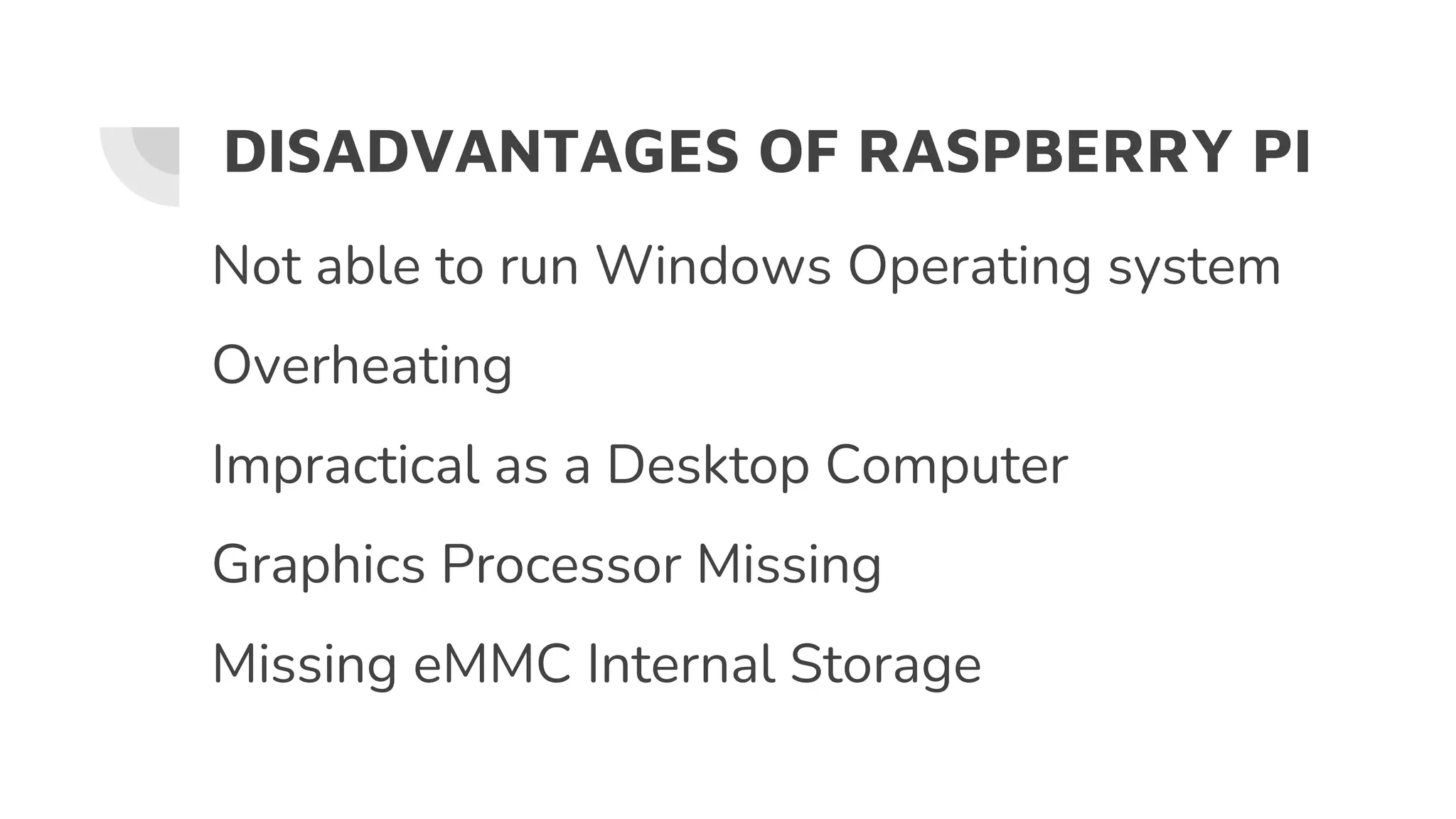 DISADVANTAGES OF RASPBERRY PI
Not able to run Windows Operating system
Overheating
Impractical as a Desktop Computer
Graphics Processor Missing
Missing eMMC Internal Storage
 