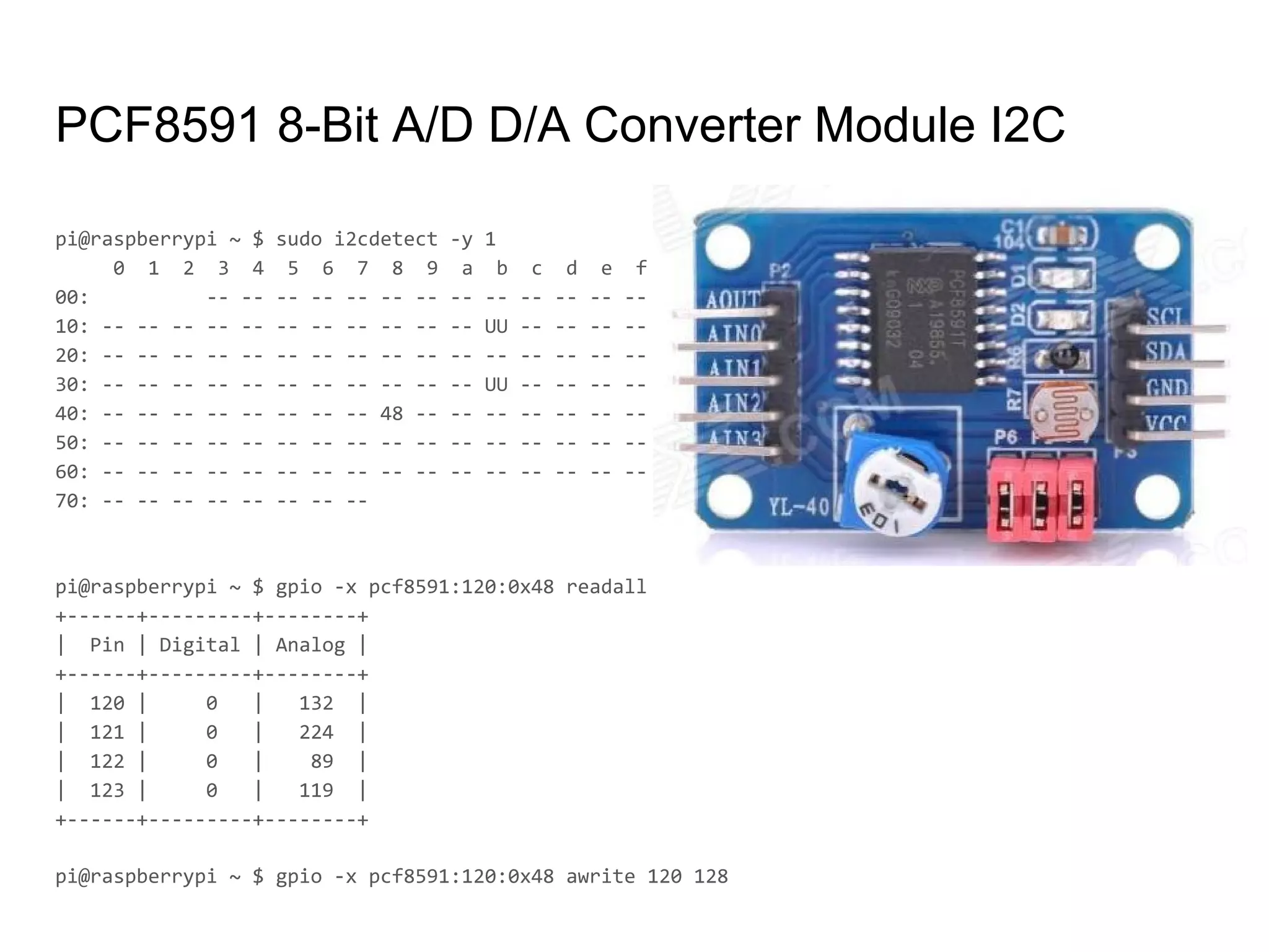 PCF8591 8-Bit A/D D/A Converter Module I2C
pi@raspberrypi ~ $ sudo i2cdetect -y 1
0 1 2 3 4 5 6 7 8 9 a b c d e f
00: -- -- -- -- -- -- -- -- -- -- -- -- --
10: -- -- -- -- -- -- -- -- -- -- -- UU -- -- -- --
20: -- -- -- -- -- -- -- -- -- -- -- -- -- -- -- --
30: -- -- -- -- -- -- -- -- -- -- -- UU -- -- -- --
40: -- -- -- -- -- -- -- -- 48 -- -- -- -- -- -- --
50: -- -- -- -- -- -- -- -- -- -- -- -- -- -- -- --
60: -- -- -- -- -- -- -- -- -- -- -- -- -- -- -- --
70: -- -- -- -- -- -- -- --
pi@raspberrypi ~ $ gpio -x pcf8591:120:0x48 readall
+------+---------+--------+
| Pin | Digital | Analog |
+------+---------+--------+
| 120 | 0 | 132 |
| 121 | 0 | 224 |
| 122 | 0 | 89 |
| 123 | 0 | 119 |
+------+---------+--------+
pi@raspberrypi ~ $ gpio -x pcf8591:120:0x48 awrite 120 128
 