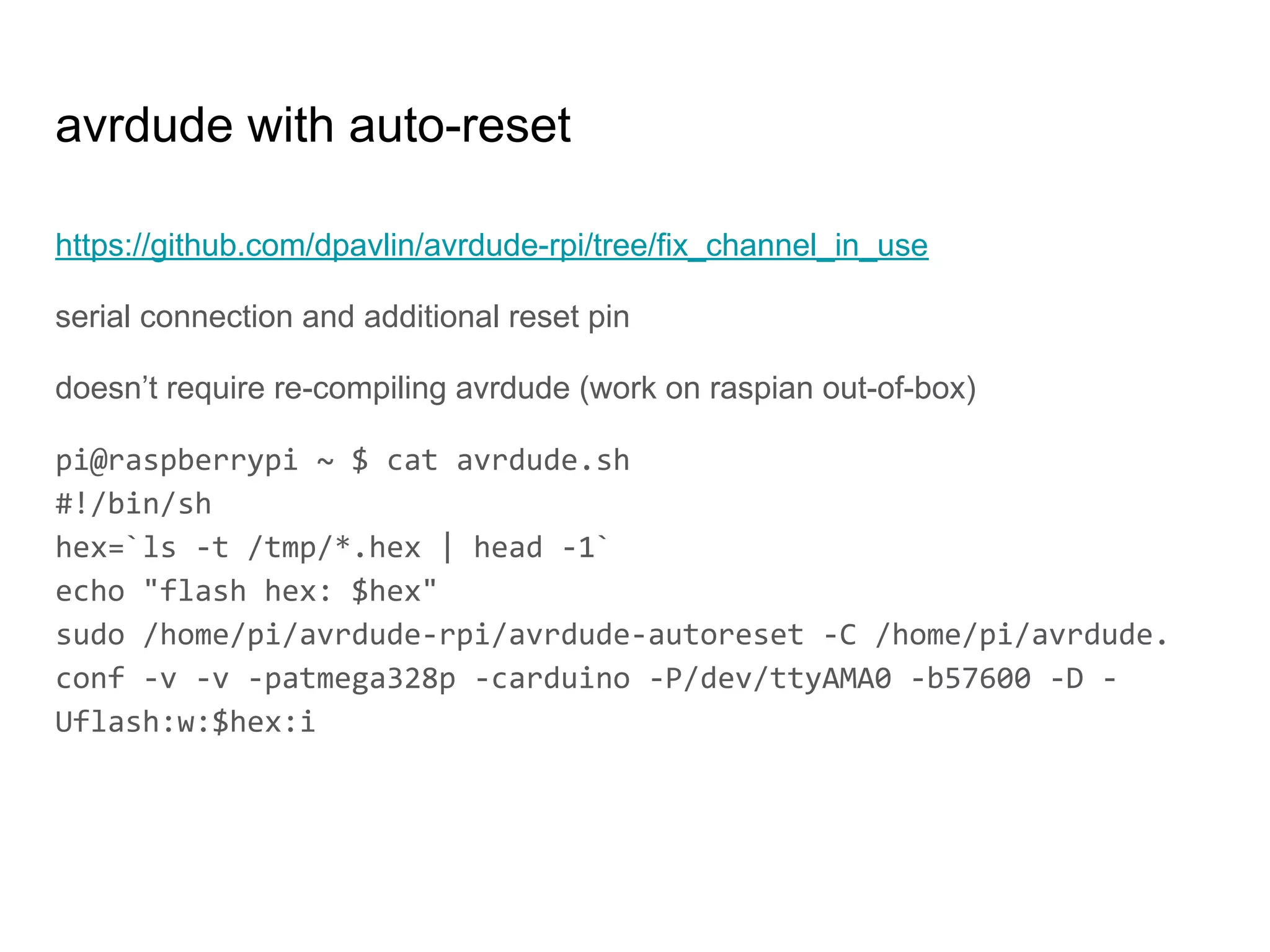 https://github.com/dpavlin/avrdude-rpi/tree/fix_channel_in_use
serial connection and additional reset pin
doesn’t require re-compiling avrdude (work on raspian out-of-box)
pi@raspberrypi ~ $ cat avrdude.sh
#!/bin/sh
hex=`ls -t /tmp/*.hex | head -1`
echo "flash hex: $hex"
sudo /home/pi/avrdude-rpi/avrdude-autoreset -C /home/pi/avrdude.
conf -v -v -patmega328p -carduino -P/dev/ttyAMA0 -b57600 -D -
Uflash:w:$hex:i
avrdude with auto-reset
 