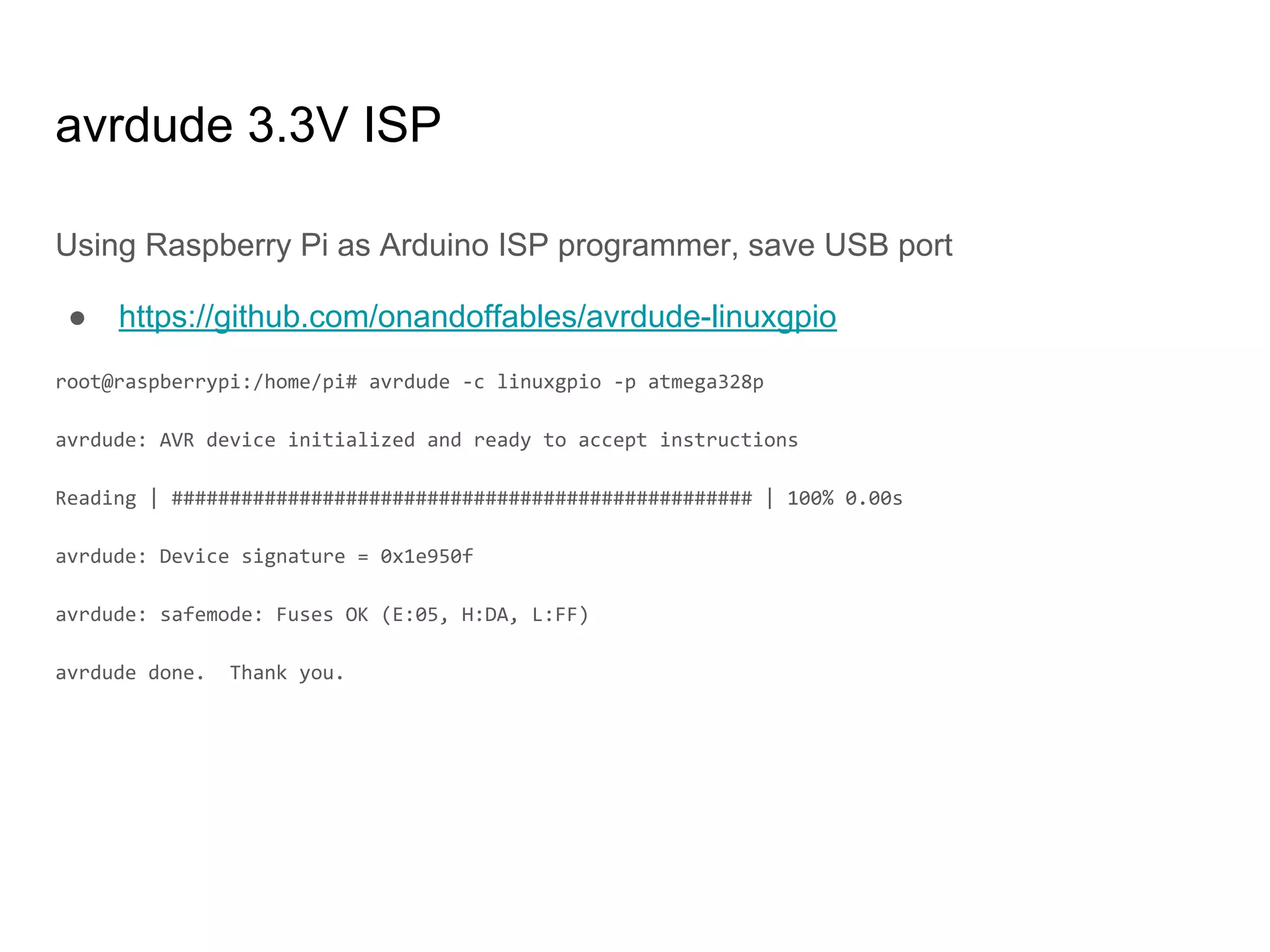 avrdude 3.3V ISP
Using Raspberry Pi as Arduino ISP programmer, save USB port
● https://github.com/onandoffables/avrdude-linuxgpio
root@raspberrypi:/home/pi# avrdude -c linuxgpio -p atmega328p
avrdude: AVR device initialized and ready to accept instructions
Reading | ################################################## | 100% 0.00s
avrdude: Device signature = 0x1e950f
avrdude: safemode: Fuses OK (E:05, H:DA, L:FF)
avrdude done. Thank you.
 