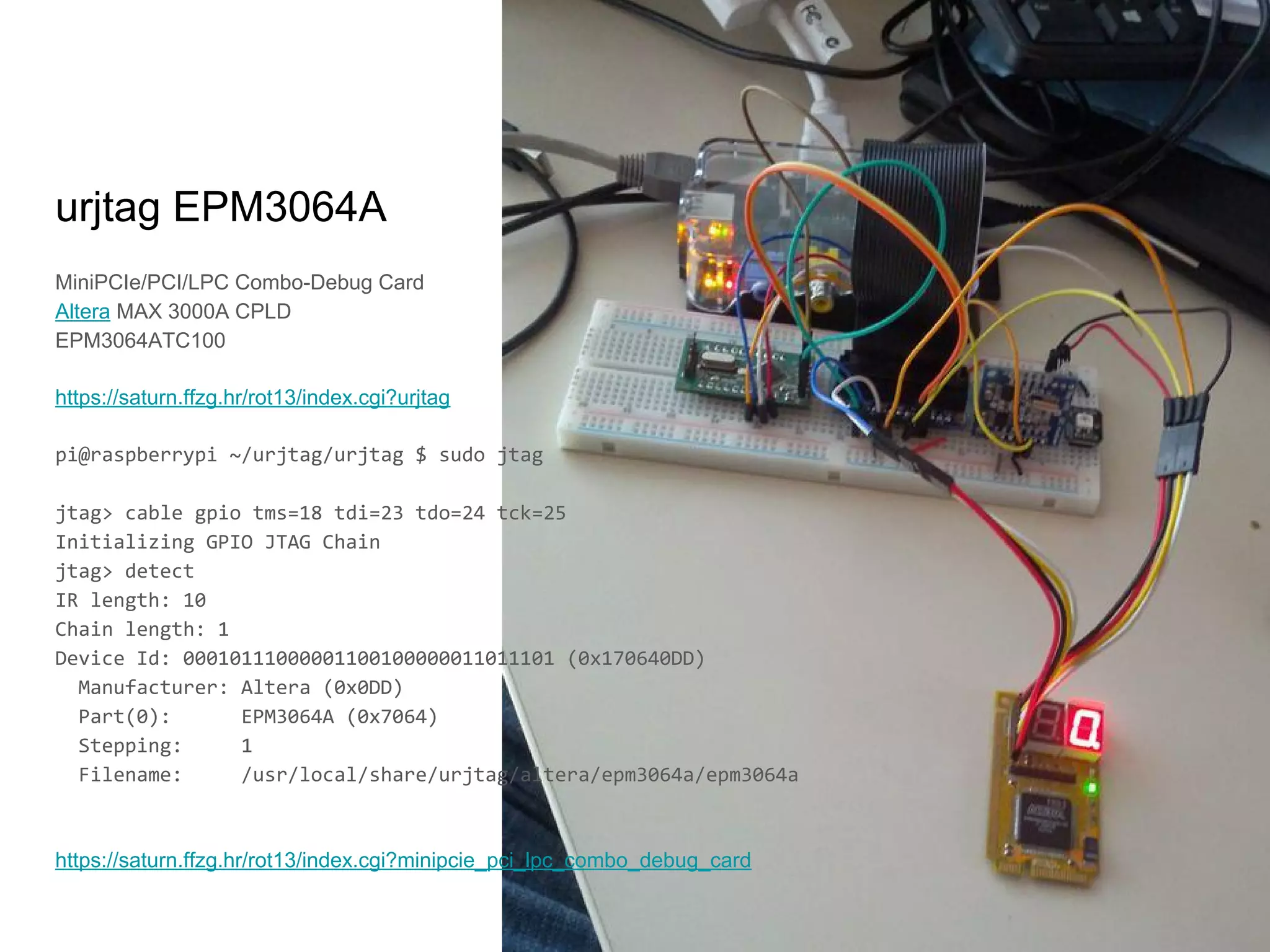 MiniPCIe/PCI/LPC Combo-Debug Card
Altera MAX 3000A CPLD
EPM3064ATC100
https://saturn.ffzg.hr/rot13/index.cgi?urjtag
pi@raspberrypi ~/urjtag/urjtag $ sudo jtag
jtag> cable gpio tms=18 tdi=23 tdo=24 tck=25
Initializing GPIO JTAG Chain
jtag> detect
IR length: 10
Chain length: 1
Device Id: 00010111000001100100000011011101 (0x170640DD)
Manufacturer: Altera (0x0DD)
Part(0): EPM3064A (0x7064)
Stepping: 1
Filename: /usr/local/share/urjtag/altera/epm3064a/epm3064a
https://saturn.ffzg.hr/rot13/index.cgi?minipcie_pci_lpc_combo_debug_card
urjtag EPM3064A
 