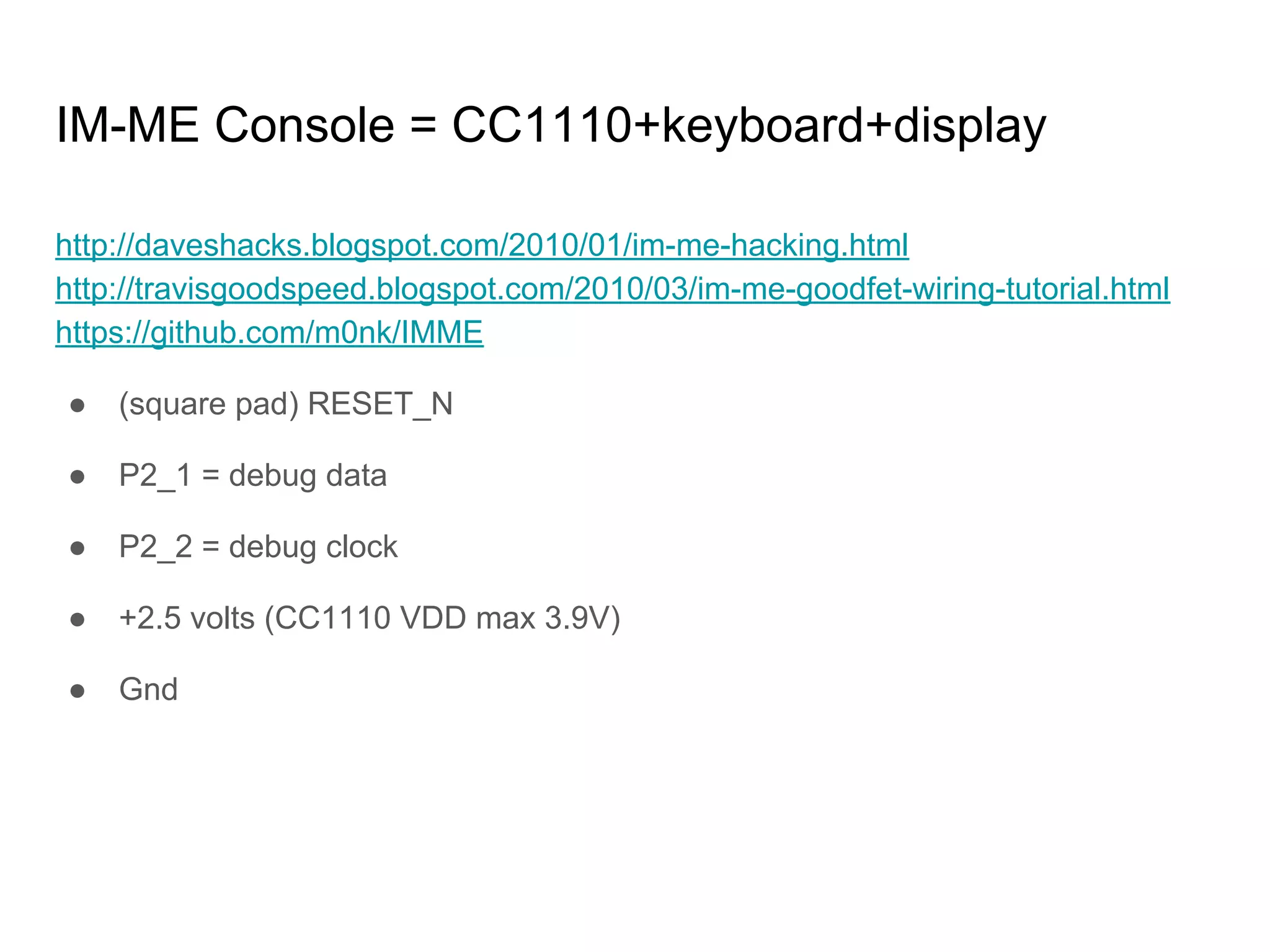 IM-ME Console = CC1110+keyboard+display
http://daveshacks.blogspot.com/2010/01/im-me-hacking.html
http://travisgoodspeed.blogspot.com/2010/03/im-me-goodfet-wiring-tutorial.html
https://github.com/m0nk/IMME
● (square pad) RESET_N
● P2_1 = debug data
● P2_2 = debug clock
● +2.5 volts (CC1110 VDD max 3.9V)
● Gnd
 