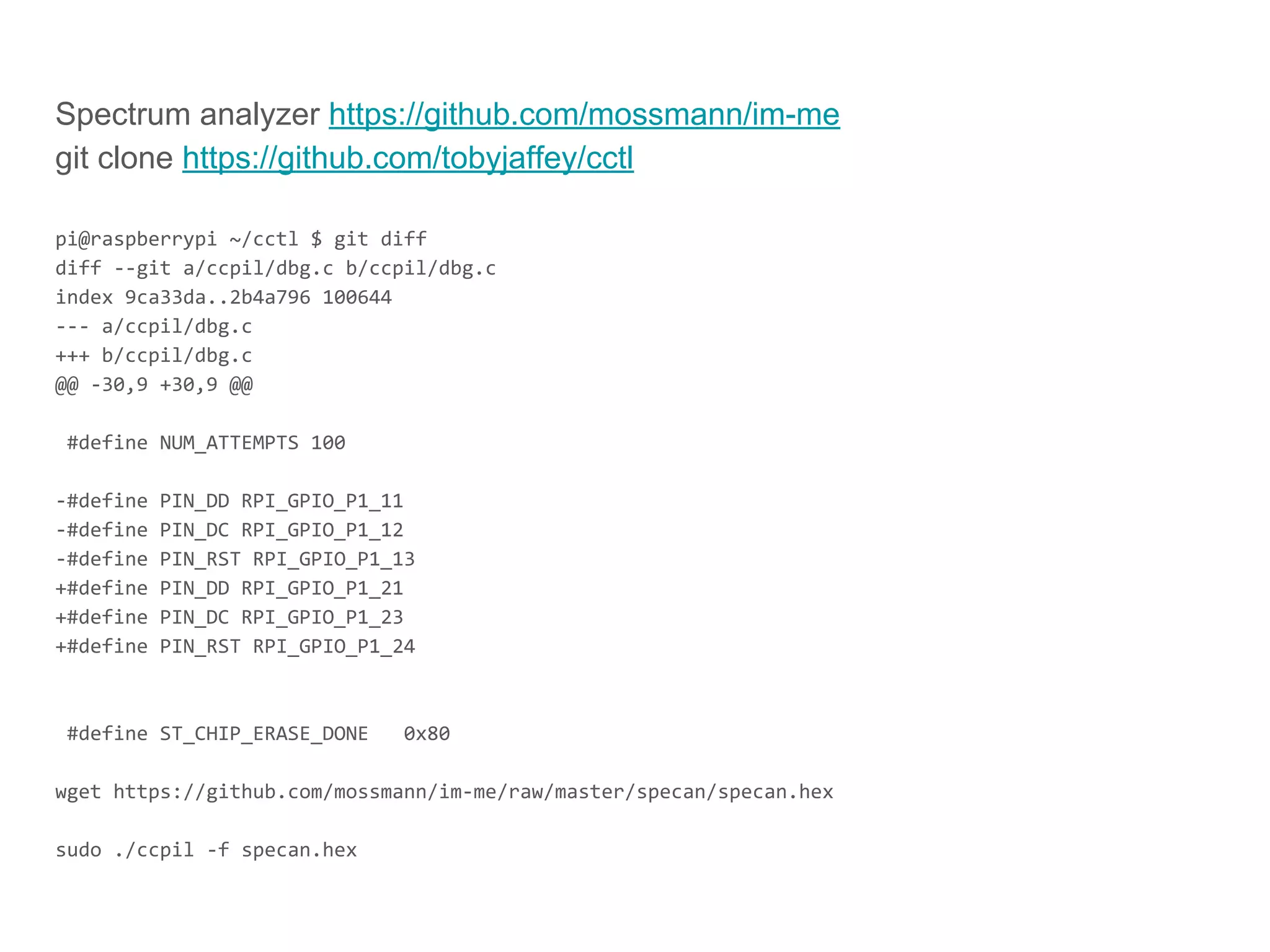 Spectrum analyzer https://github.com/mossmann/im-me
git clone https://github.com/tobyjaffey/cctl
pi@raspberrypi ~/cctl $ git diff
diff --git a/ccpil/dbg.c b/ccpil/dbg.c
index 9ca33da..2b4a796 100644
--- a/ccpil/dbg.c
+++ b/ccpil/dbg.c
@@ -30,9 +30,9 @@
#define NUM_ATTEMPTS 100
-#define PIN_DD RPI_GPIO_P1_11
-#define PIN_DC RPI_GPIO_P1_12
-#define PIN_RST RPI_GPIO_P1_13
+#define PIN_DD RPI_GPIO_P1_21
+#define PIN_DC RPI_GPIO_P1_23
+#define PIN_RST RPI_GPIO_P1_24
#define ST_CHIP_ERASE_DONE 0x80
wget https://github.com/mossmann/im-me/raw/master/specan/specan.hex
sudo ./ccpil -f specan.hex
 