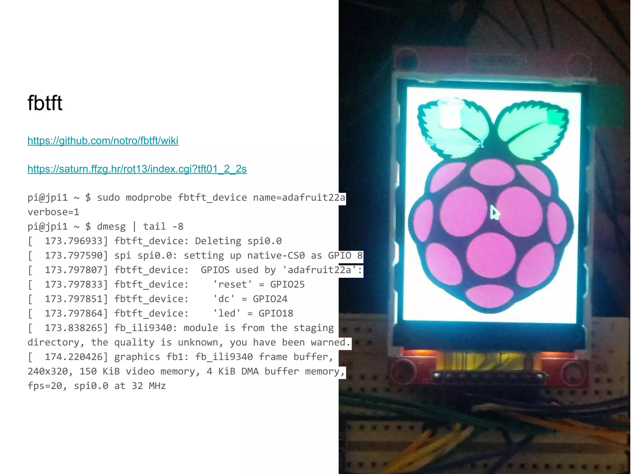 https://github.com/notro/fbtft/wiki
https://saturn.ffzg.hr/rot13/index.cgi?tft01_2_2s
pi@jpi1 ~ $ sudo modprobe fbtft_device name=adafruit22a
verbose=1
pi@jpi1 ~ $ dmesg | tail -8
[ 173.796933] fbtft_device: Deleting spi0.0
[ 173.797590] spi spi0.0: setting up native-CS0 as GPIO 8
[ 173.797807] fbtft_device: GPIOS used by 'adafruit22a':
[ 173.797833] fbtft_device: 'reset' = GPIO25
[ 173.797851] fbtft_device: 'dc' = GPIO24
[ 173.797864] fbtft_device: 'led' = GPIO18
[ 173.838265] fb_ili9340: module is from the staging
directory, the quality is unknown, you have been warned.
[ 174.220426] graphics fb1: fb_ili9340 frame buffer,
240x320, 150 KiB video memory, 4 KiB DMA buffer memory,
fps=20, spi0.0 at 32 MHz
fbtft
 