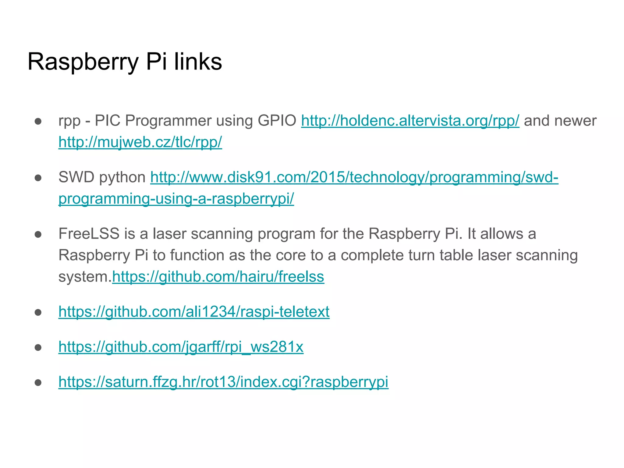 ● rpp - PIC Programmer using GPIO http://holdenc.altervista.org/rpp/ and newer
http://mujweb.cz/tlc/rpp/
● SWD python http://www.disk91.com/2015/technology/programming/swd-
programming-using-a-raspberrypi/
● FreeLSS is a laser scanning program for the Raspberry Pi. It allows a
Raspberry Pi to function as the core to a complete turn table laser scanning
system.https://github.com/hairu/freelss
● https://github.com/ali1234/raspi-teletext
● https://github.com/jgarff/rpi_ws281x
● https://saturn.ffzg.hr/rot13/index.cgi?raspberrypi
Raspberry Pi links
 