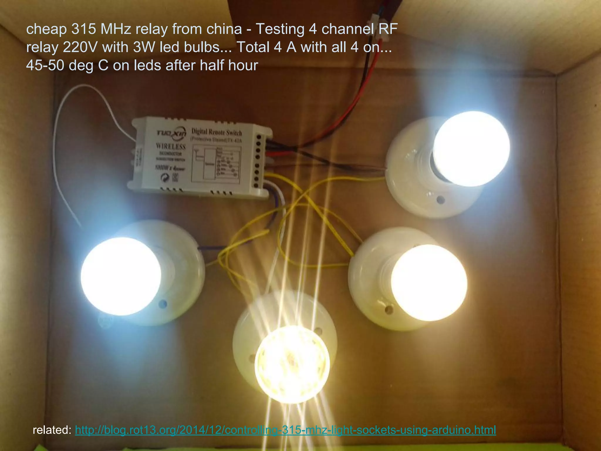 cheap 315 MHz relay from china - Testing 4 channel RF
relay 220V with 3W led bulbs... Total 4 A with all 4 on...
45-50 deg C on leds after half hour
related: http://blog.rot13.org/2014/12/controlling-315-mhz-light-sockets-using-arduino.html
 