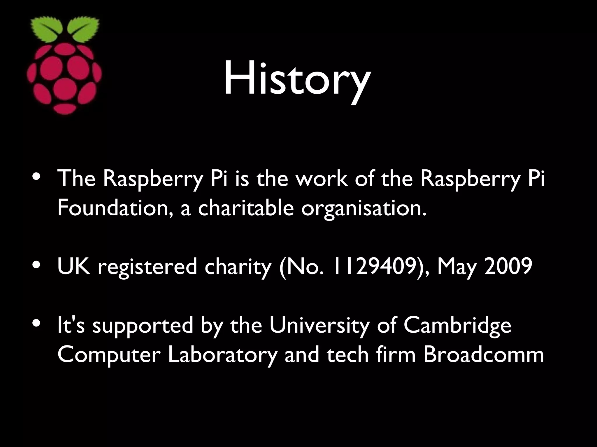 History
• The Raspberry Pi is the work of the Raspberry Pi
Foundation, a charitable organisation.
• UK registered charity (No. 1129409), May 2009
• It's supported by the University of Cambridge
Computer Laboratory and tech firm Broadcomm
 