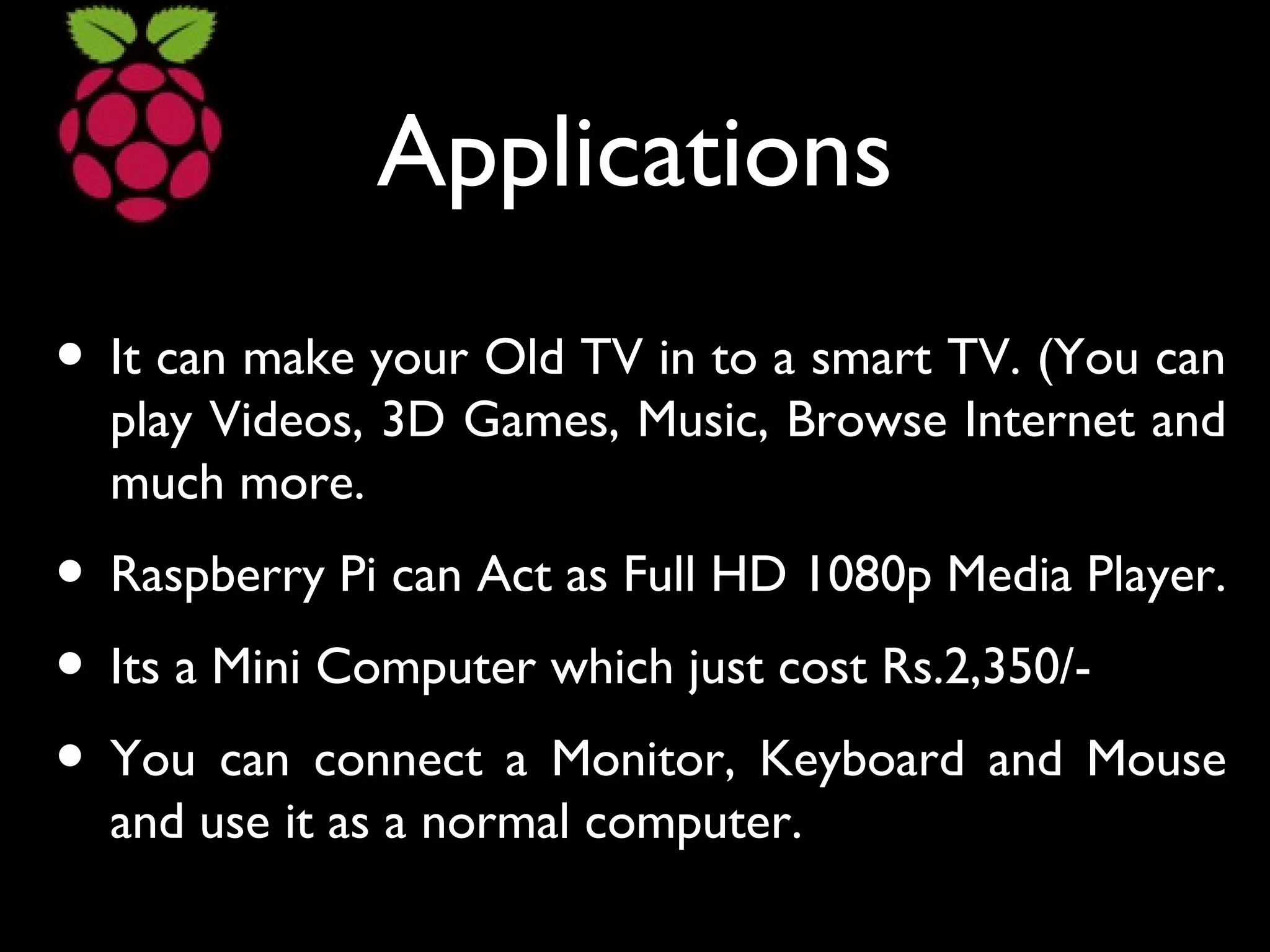 Applications
• It can make your Old TV in to a smart TV. (You can
play Videos, 3D Games, Music, Browse Internet and
much more.
• Raspberry Pi can Act as Full HD 1080p Media Player.
• Its a Mini Computer which just cost Rs.2,350/-
• You can connect a Monitor, Keyboard and Mouse
and use it as a normal computer.
 