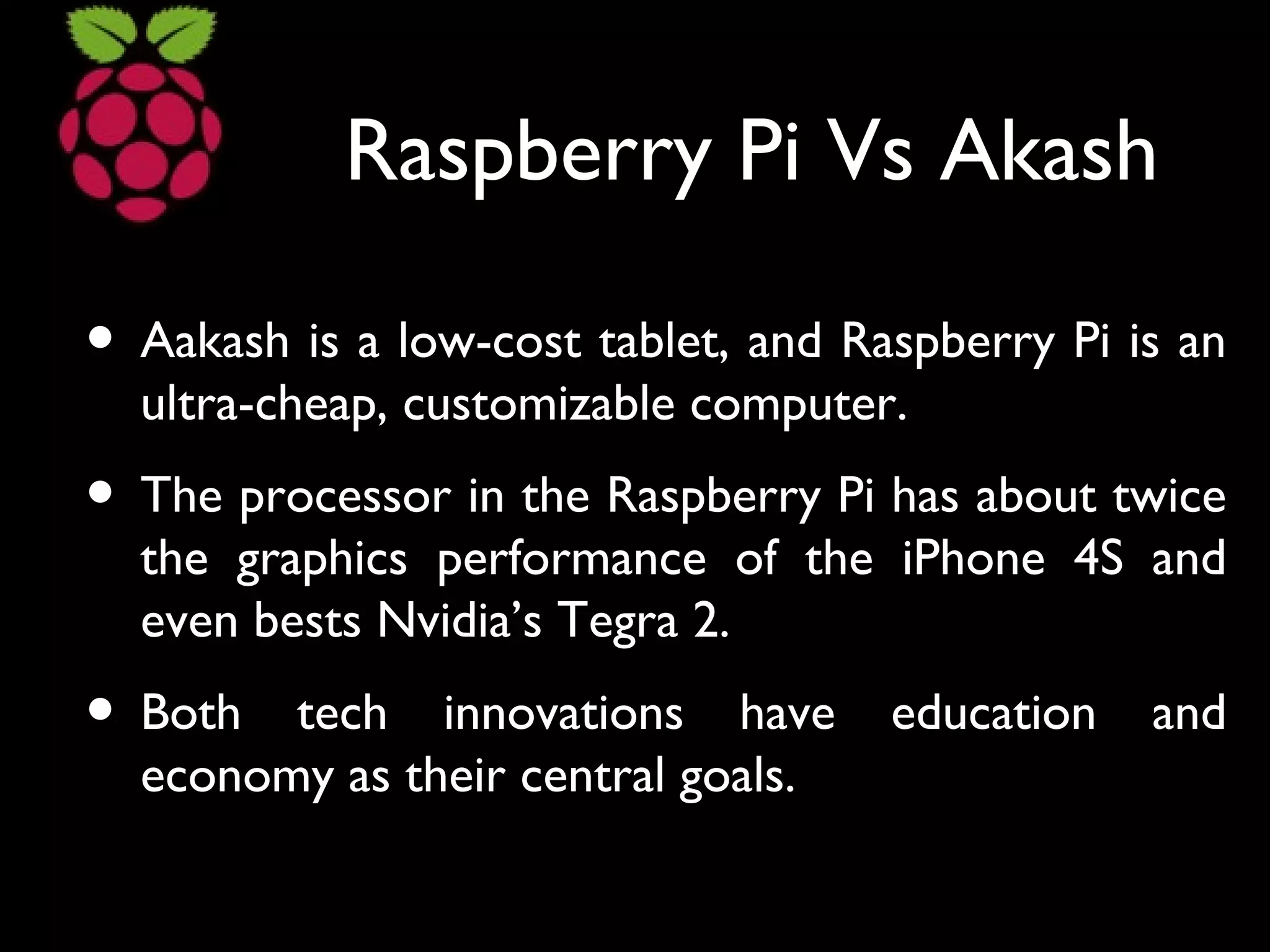 Raspberry Pi Vs Akash
• Aakash is a low-cost tablet, and Raspberry Pi is an
ultra-cheap, customizable computer.
• The processor in the Raspberry Pi has about twice
the graphics performance of the iPhone 4S and
even bests Nvidia’s Tegra 2.
• Both tech innovations have education and
economy as their central goals.
 