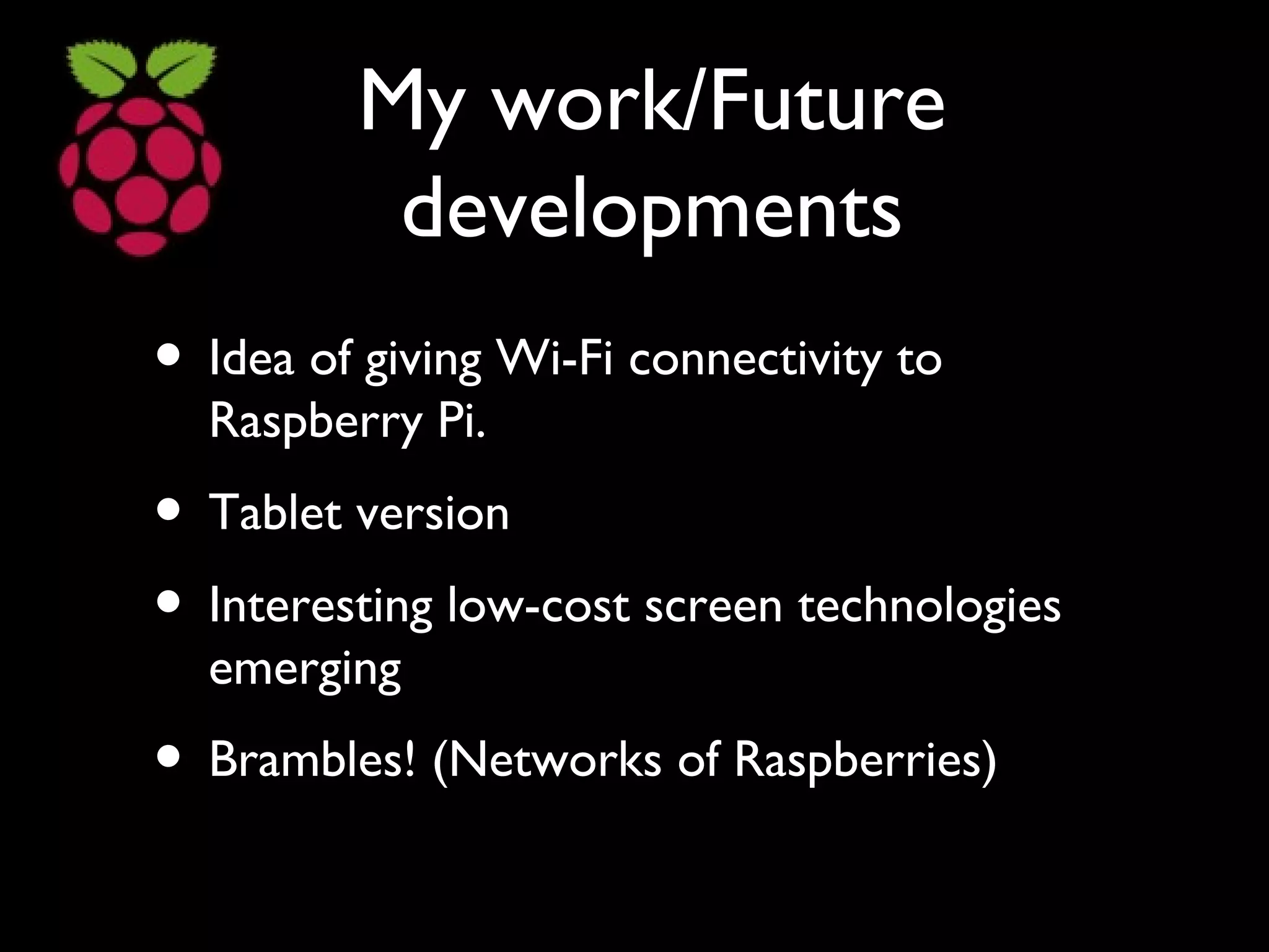 My work/Future
developments
• Idea of giving Wi-Fi connectivity to
Raspberry Pi.
• Tablet version
• Interesting low-cost screen technologies
emerging
• Brambles! (Networks of Raspberries)
 