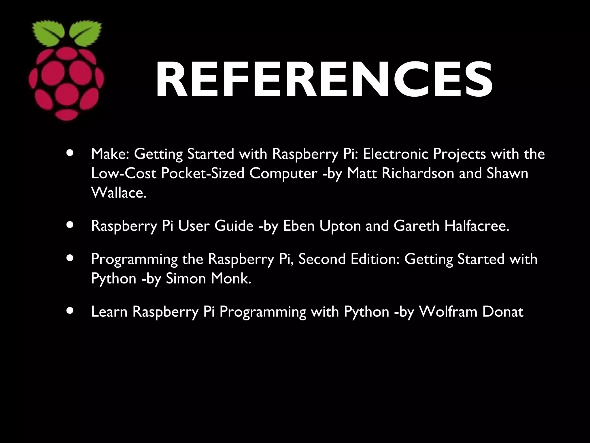 REFERENCES
• Make: Getting Started with Raspberry Pi: Electronic Projects with the
Low-Cost Pocket-Sized Computer -by Matt Richardson and Shawn
Wallace.
• Raspberry Pi User Guide -by Eben Upton and Gareth Halfacree.
• Programming the Raspberry Pi, Second Edition: Getting Started with
Python -by Simon Monk.
• Learn Raspberry Pi Programming with Python -by Wolfram Donat
 