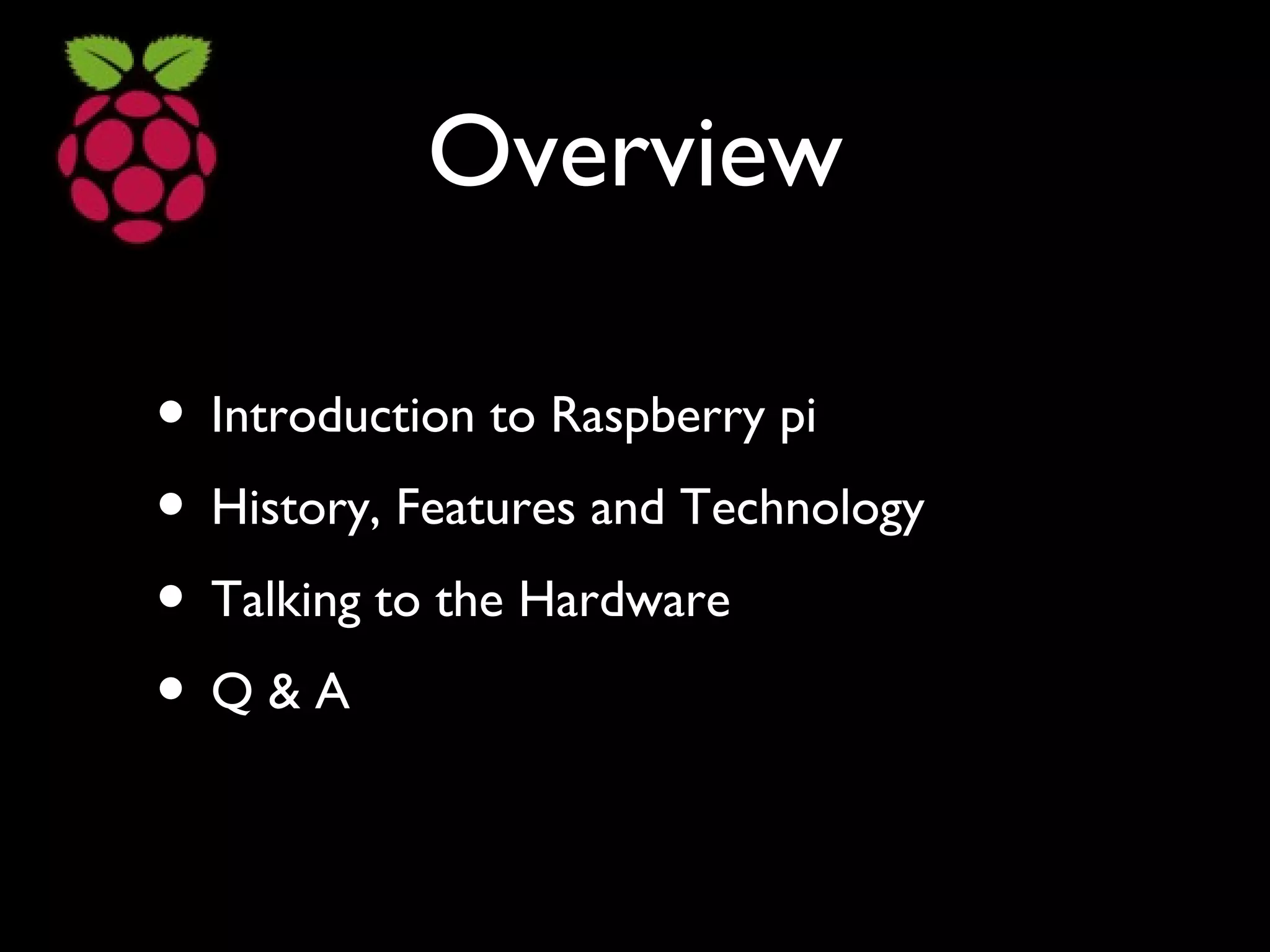 Overview
• Introduction to Raspberry pi
• History, Features and Technology
• Talking to the Hardware
• Q & A
 