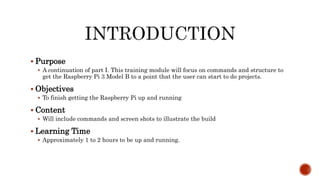  Purpose
 A continuation of part I. This training module will focus on commands and structure to
get the Raspberry Pi 3 Model B to a point that the user can start to do projects.
 Objectives
 To finish getting the Raspberry Pi up and running
 Content
 Will include commands and screen shots to illustrate the build
 Learning Time
 Approximately 1 to 2 hours to be up and running.
 