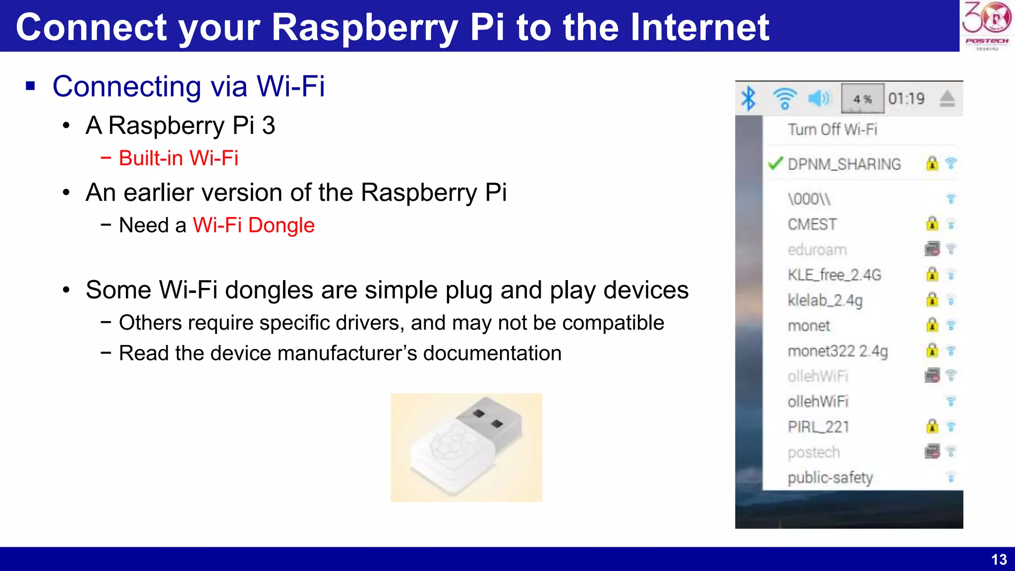 13
Connect your Raspberry Pi to the Internet
 Connecting via Wi-Fi
• A Raspberry Pi 3
− Built-in Wi-Fi
• An earlier version of the Raspberry Pi
− Need a Wi-Fi Dongle
• Some Wi-Fi dongles are simple plug and play devices
− Others require specific drivers, and may not be compatible
− Read the device manufacturer’s documentation
 