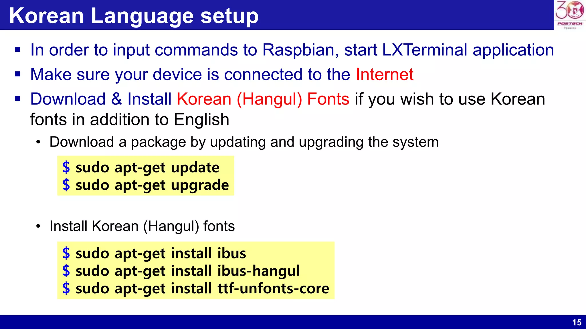 15
Korean Language setup
 In order to input commands to Raspbian, start LXTerminal application
 Make sure your device is connected to the Internet
 Download & Install Korean (Hangul) Fonts if you wish to use Korean
fonts in addition to English
• Download a package by updating and upgrading the system
• Install Korean (Hangul) fonts
$ sudo apt-get install ibus
$ sudo apt-get install ibus-hangul
$ sudo apt-get install ttf-unfonts-core
$ sudo apt-get update
$ sudo apt-get upgrade
 