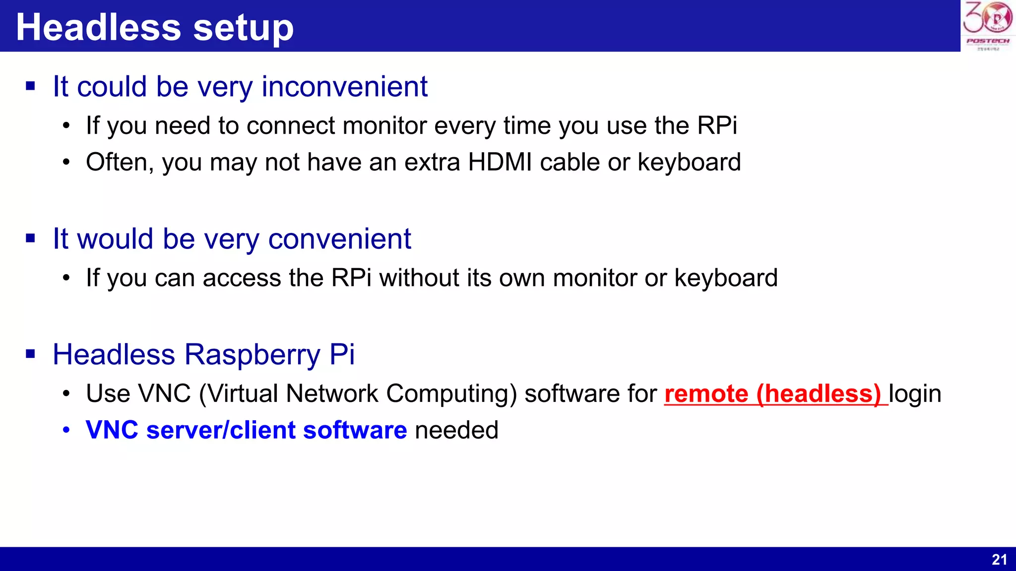 21
Headless setup
 It could be very inconvenient
• If you need to connect monitor every time you use the RPi
• Often, you may not have an extra HDMI cable or keyboard
 It would be very convenient
• If you can access the RPi without its own monitor or keyboard
 Headless Raspberry Pi
• Use VNC (Virtual Network Computing) software for remote (headless) login
• VNC server/client software needed
 