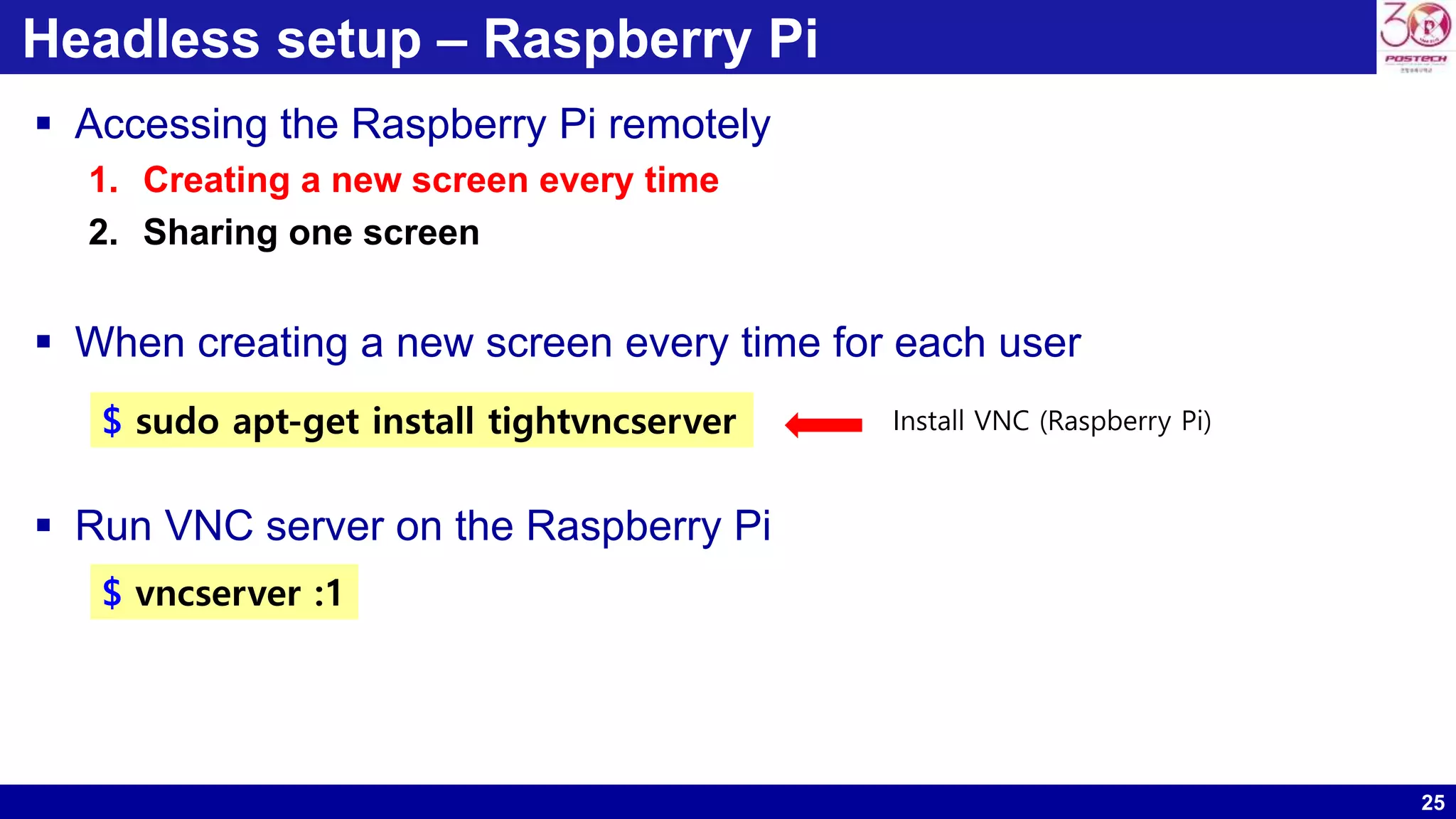 25
Headless setup – Raspberry Pi
 Accessing the Raspberry Pi remotely
1. Creating a new screen every time
2. Sharing one screen
 When creating a new screen every time for each user
 Run VNC server on the Raspberry Pi
$ sudo apt-get install tightvncserver Install VNC (Raspberry Pi)
$ vncserver :1
 