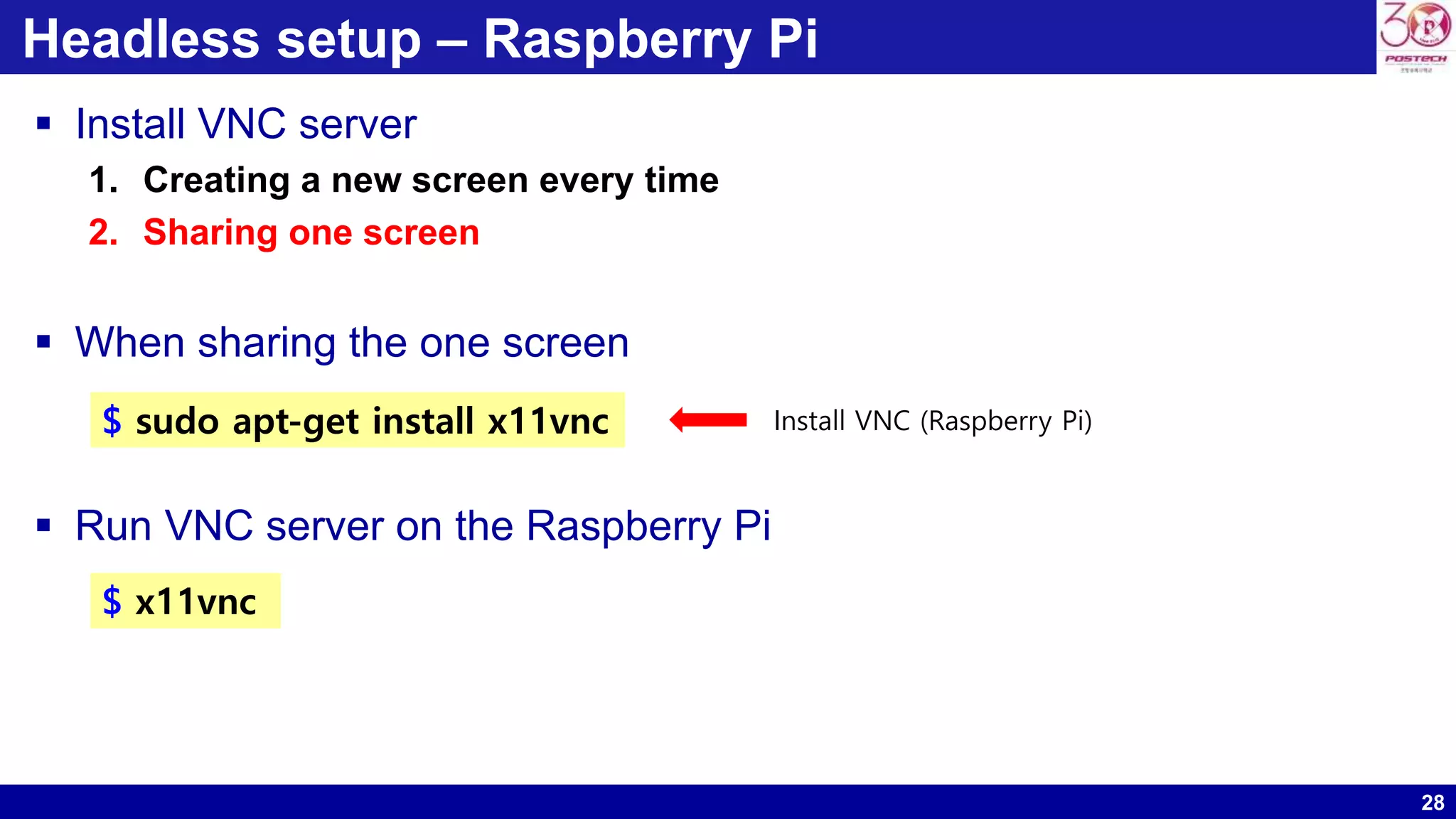 28
Headless setup – Raspberry Pi
 Install VNC server
1. Creating a new screen every time
2. Sharing one screen
 When sharing the one screen
 Run VNC server on the Raspberry Pi
$ sudo apt-get install x11vnc Install VNC (Raspberry Pi)
$ x11vnc
 