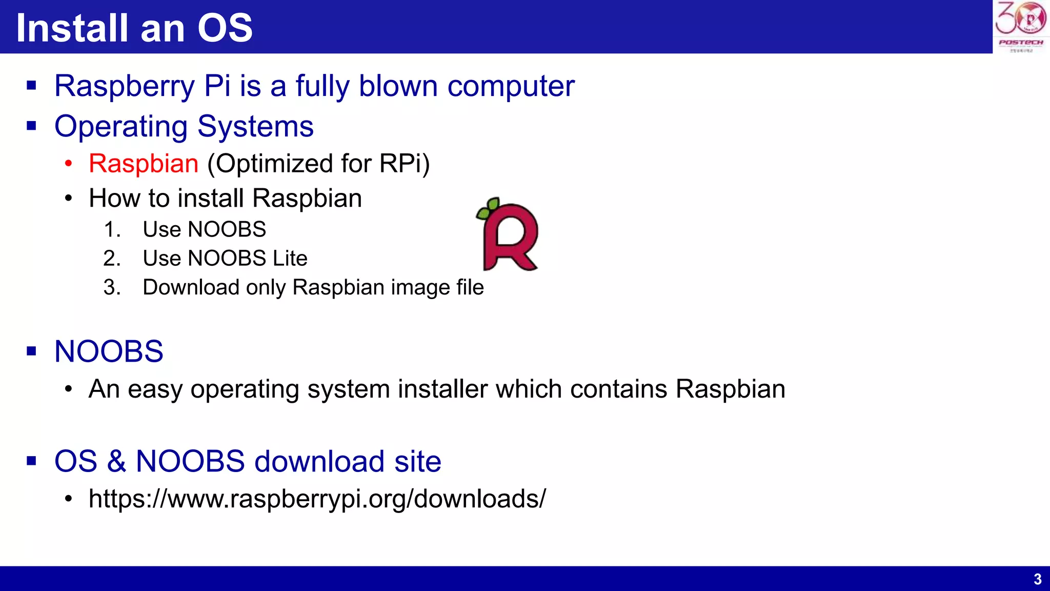 3
Install an OS
 Raspberry Pi is a fully blown computer
 Operating Systems
• Raspbian (Optimized for RPi)
• How to install Raspbian
1. Use NOOBS
2. Use NOOBS Lite
3. Download only Raspbian image file
 NOOBS
• An easy operating system installer which contains Raspbian
 OS & NOOBS download site
• https://www.raspberrypi.org/downloads/
 