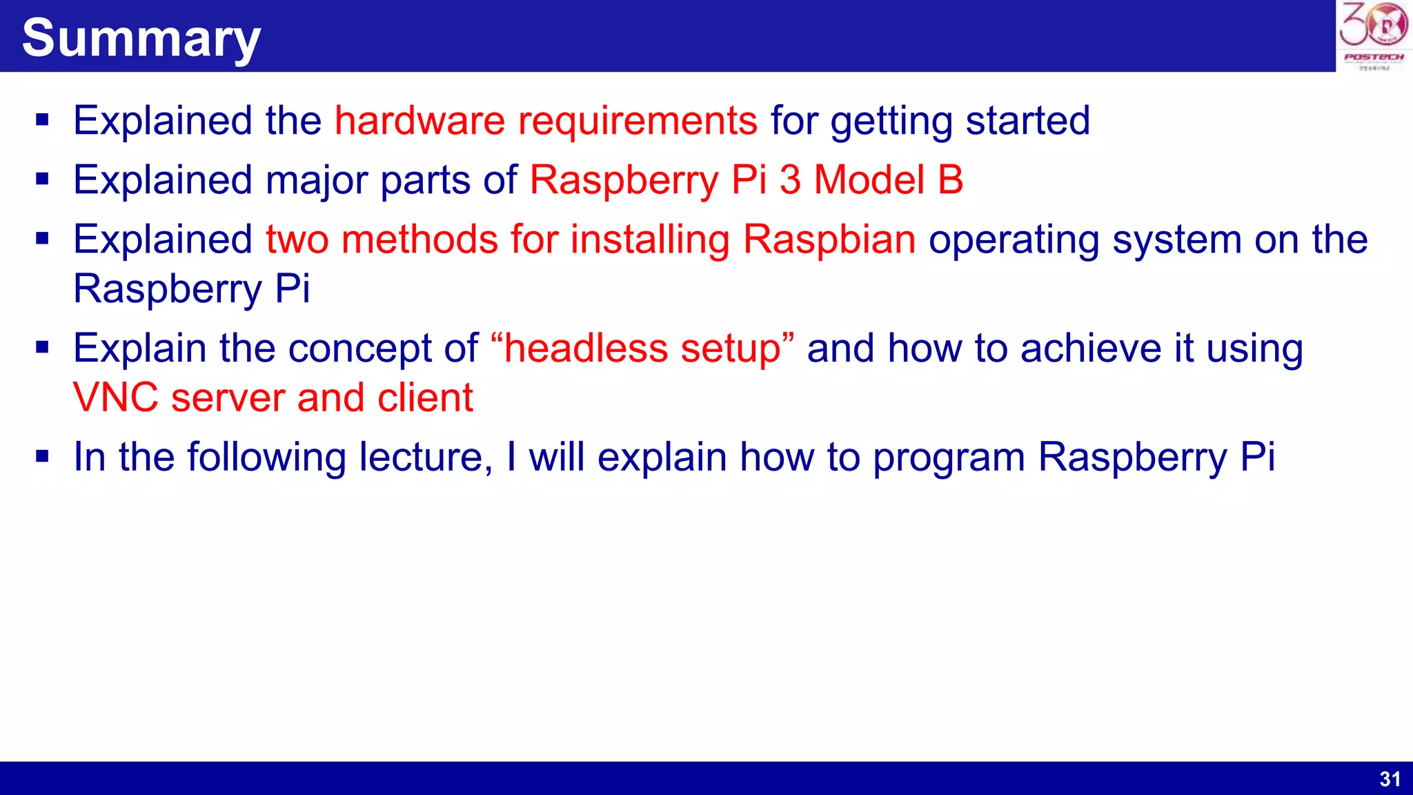 31
Summary
 Explained the hardware requirements for getting started
 Explained major parts of Raspberry Pi 3 Model B
 Explained two methods for installing Raspbian operating system on the
Raspberry Pi
 Explain the concept of “headless setup” and how to achieve it using
VNC server and client
 In the following lecture, I will explain how to program Raspberry Pi
 