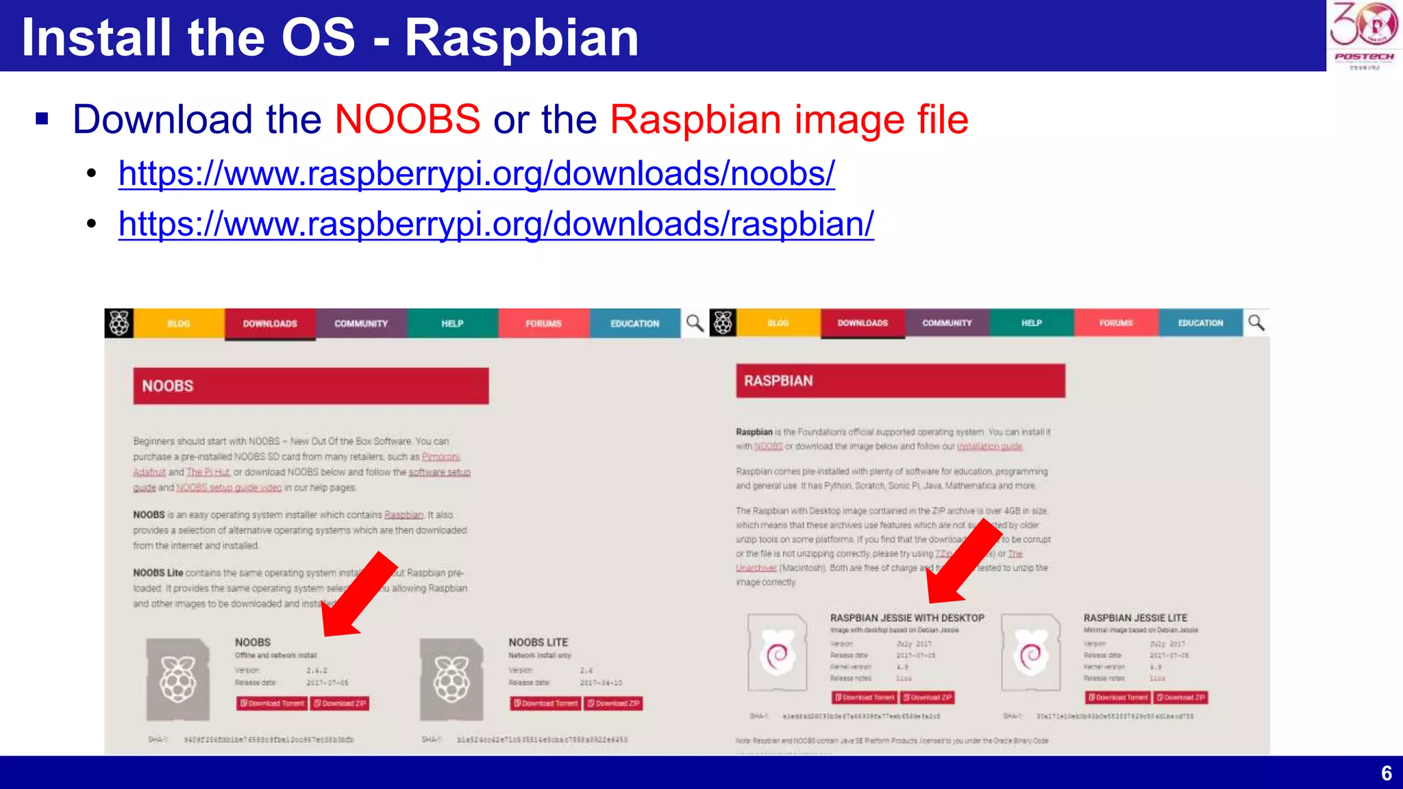 6
Install the OS - Raspbian
 Download the NOOBS or the Raspbian image file
• https://www.raspberrypi.org/downloads/noobs/
• https://www.raspberrypi.org/downloads/raspbian/
 