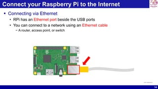 14
Connect your Raspberry Pi to the Internet
 Connecting via Ethernet
• RPi has an Ethernet port beside the USB ports
• You can connect to a network using an Ethernet cable
− A router, access point, or switch
source: raspberrypi.org
 