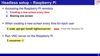 25
Headless setup – Raspberry Pi
 Accessing the Raspberry Pi remotely
1. Creating a new screen every time
2. Sharing one screen
 When creating a new screen every time for each user
 Run VNC server on the Raspberry Pi
$ sudo apt-get install tightvncserver Install VNC (Raspberry Pi)
$ vncserver :1
 